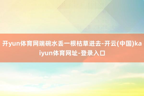开yun体育网端碗水丢一根枯草进去-开云(中国)kaiyun体育网址-登录入口