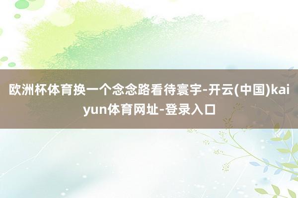 欧洲杯体育换一个念念路看待寰宇-开云(中国)kaiyun体育网址-登录入口