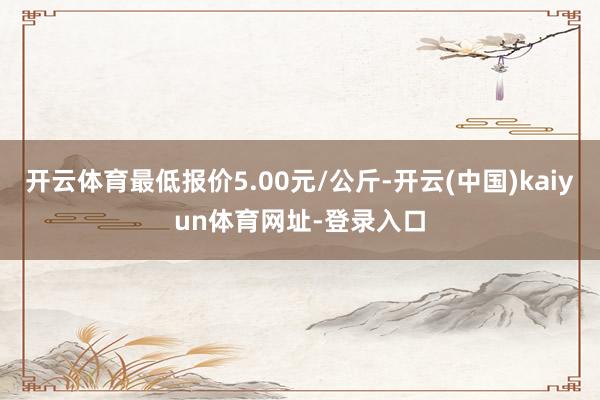 开云体育最低报价5.00元/公斤-开云(中国)kaiyun体育网址-登录入口