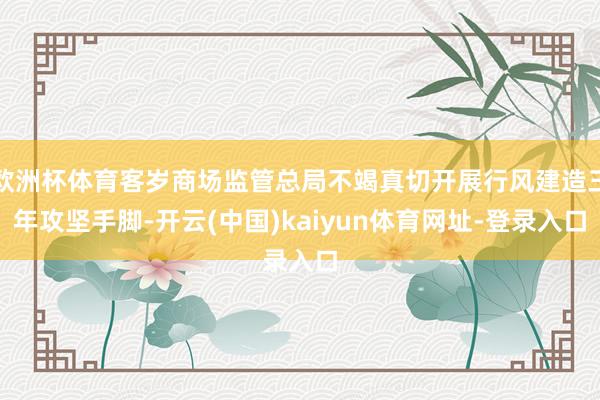 欧洲杯体育客岁商场监管总局不竭真切开展行风建造三年攻坚手脚-开云(中国)kaiyun体育网址-登录入口
