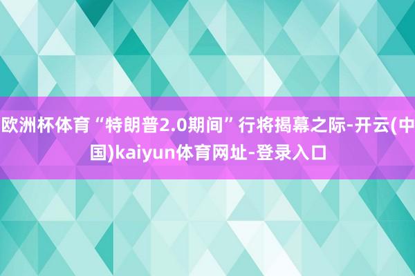 欧洲杯体育“特朗普2.0期间”行将揭幕之际-开云(中国)kaiyun体育网址-登录入口