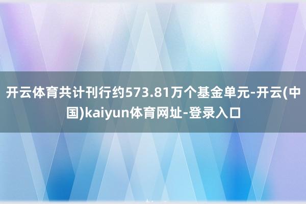 开云体育共计刊行约573.81万个基金单元-开云(中国)kaiyun体育网址-登录入口