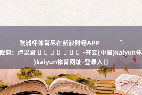 欧洲杯体育尽在新浪财经APP            						包袱裁剪：卢昱君 							-开云(中国)kaiyun体育网址-登录入口