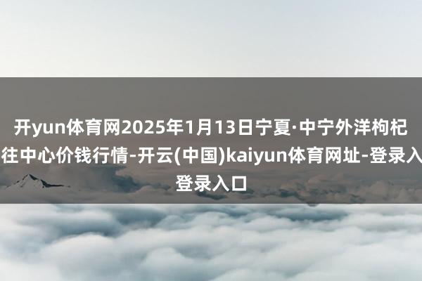 开yun体育网2025年1月13日宁夏·中宁外洋枸杞交往中心价钱行情-开云(中国)kaiyun体育网址-登录入口