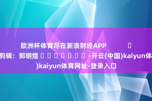 欧洲杯体育尽在新浪财经APP            						背负剪辑：郭明煜 							-开云(中国)kaiyun体育网址-登录入口
