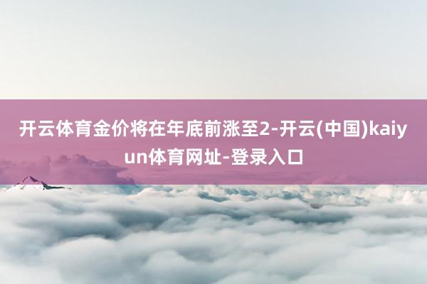 开云体育金价将在年底前涨至2-开云(中国)kaiyun体育网址-登录入口