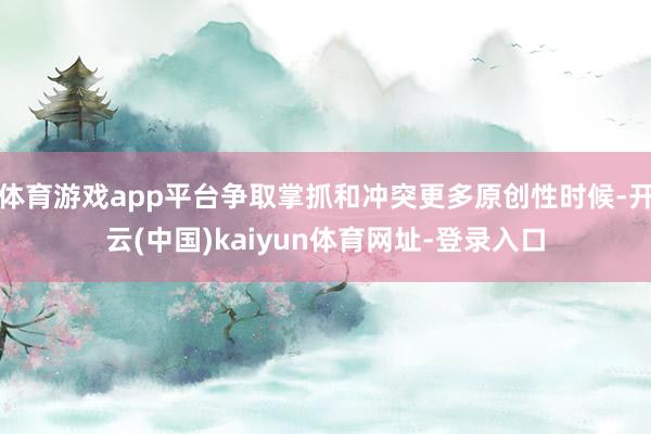 体育游戏app平台争取掌抓和冲突更多原创性时候-开云(中国)kaiyun体育网址-登录入口