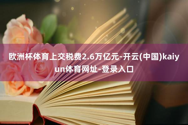 欧洲杯体育上交税费2.6万亿元-开云(中国)kaiyun体育网址-登录入口