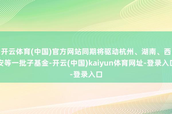 开云体育(中国)官方网站同期将驱动杭州、湖南、西安等一批子基金-开云(中国)kaiyun体育网址-登录入口
