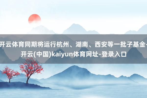 开云体育同期将运行杭州、湖南、西安等一批子基金-开云(中国)kaiyun体育网址-登录入口