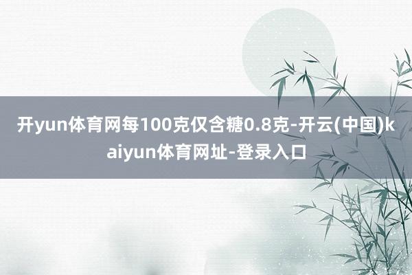 开yun体育网每100克仅含糖0.8克-开云(中国)kaiyun体育网址-登录入口
