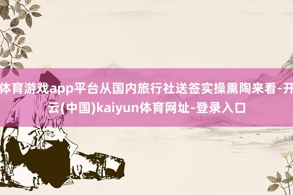 体育游戏app平台从国内旅行社送签实操熏陶来看-开云(中国)kaiyun体育网址-登录入口