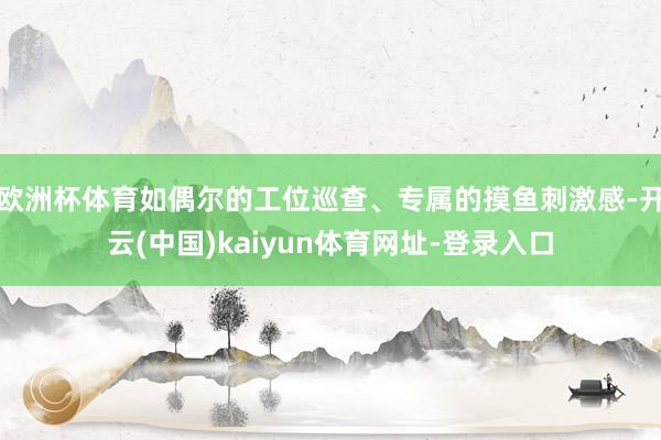 欧洲杯体育如偶尔的工位巡查、专属的摸鱼刺激感-开云(中国)kaiyun体育网址-登录入口
