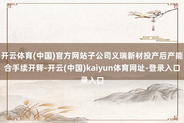 开云体育(中国)官方网站子公司义瑞新材投产后产能合手续开释-开云(中国)kaiyun体育网址-登录入口