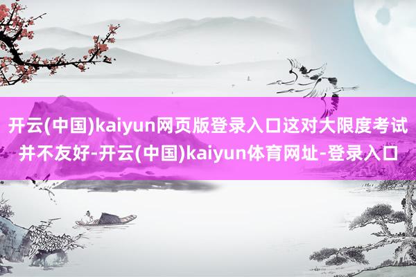 开云(中国)kaiyun网页版登录入口这对大限度考试并不友好-开云(中国)kaiyun体育网址-登录入口