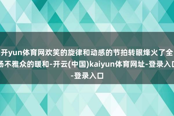 开yun体育网欢笑的旋律和动感的节拍转眼烽火了全场不雅众的暖和-开云(中国)kaiyun体育网址-登录入口
