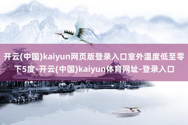 开云(中国)kaiyun网页版登录入口室外温度低至零下5度-开云(中国)kaiyun体育网址-登录入口