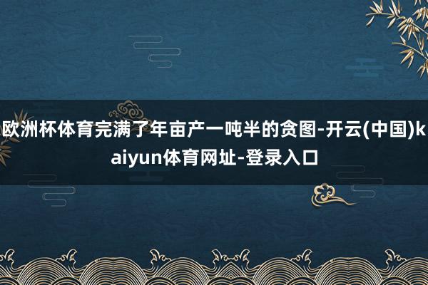 欧洲杯体育完满了年亩产一吨半的贪图-开云(中国)kaiyun体育网址-登录入口