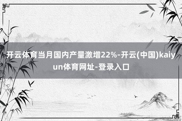 开云体育当月国内产量激增22%-开云(中国)kaiyun体育网址-登录入口
