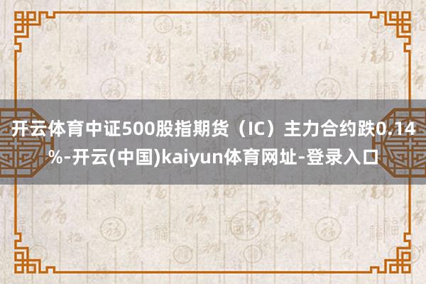 开云体育中证500股指期货（IC）主力合约跌0.14%-开云(中国)kaiyun体育网址-登录入口
