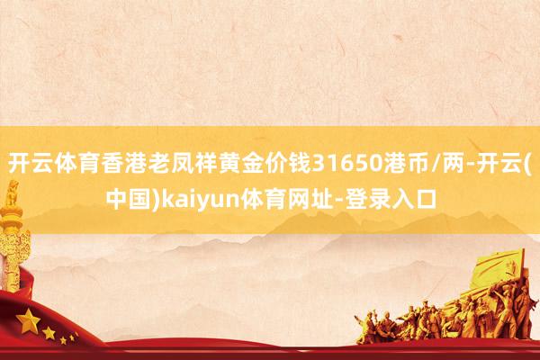 开云体育香港老凤祥黄金价钱31650港币/两-开云(中国)kaiyun体育网址-登录入口