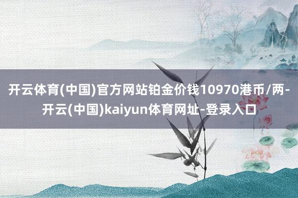 开云体育(中国)官方网站铂金价钱10970港币/两-开云(中国)kaiyun体育网址-登录入口