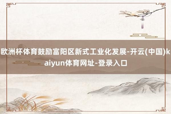 欧洲杯体育鼓励富阳区新式工业化发展-开云(中国)kaiyun体育网址-登录入口