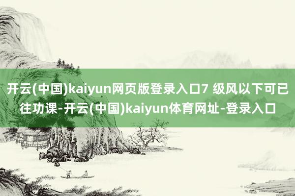 开云(中国)kaiyun网页版登录入口7 级风以下可已往功课-开云(中国)kaiyun体育网址-登录入口