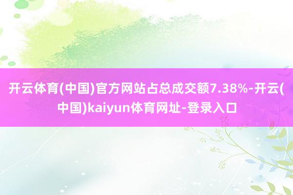 开云体育(中国)官方网站占总成交额7.38%-开云(中国)kaiyun体育网址-登录入口