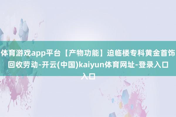 体育游戏app平台【产物功能】迫临楼专科黄金首饰回收劳动-开云(中国)kaiyun体育网址-登录入口