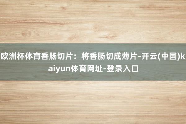 欧洲杯体育香肠切片：将香肠切成薄片-开云(中国)kaiyun体育网址-登录入口