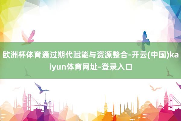 欧洲杯体育通过期代赋能与资源整合-开云(中国)kaiyun体育网址-登录入口