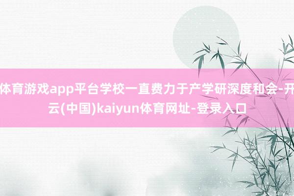 体育游戏app平台学校一直费力于产学研深度和会-开云(中国)kaiyun体育网址-登录入口