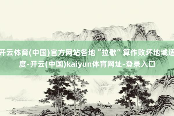 开云体育(中国)官方网站各地“拉歌”算作败坏地域适度-开云(中国)kaiyun体育网址-登录入口