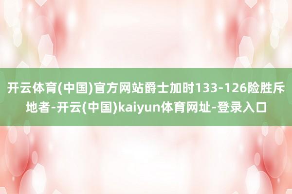 开云体育(中国)官方网站爵士加时133-126险胜斥地者-开云(中国)kaiyun体育网址-登录入口