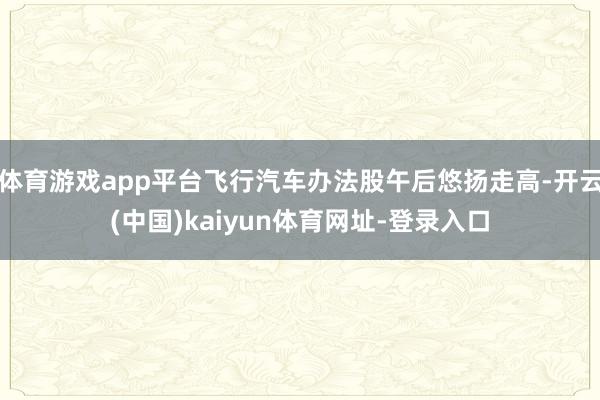 体育游戏app平台飞行汽车办法股午后悠扬走高-开云(中国)kaiyun体育网址-登录入口