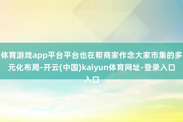 体育游戏app平台平台也在帮商家作念大家市集的多元化布局-开云(中国)kaiyun体育网址-登录入口