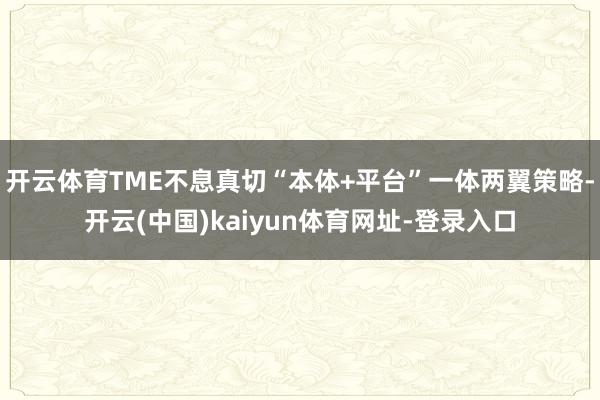 开云体育TME不息真切“本体+平台”一体两翼策略-开云(中国)kaiyun体育网址-登录入口