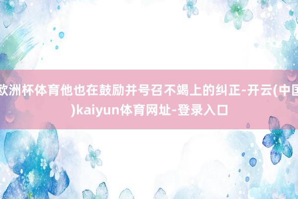 欧洲杯体育他也在鼓励并号召不竭上的纠正-开云(中国)kaiyun体育网址-登录入口