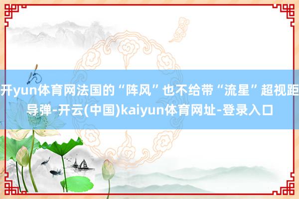 开yun体育网法国的“阵风”也不给带“流星”超视距导弹-开云(中国)kaiyun体育网址-登录入口