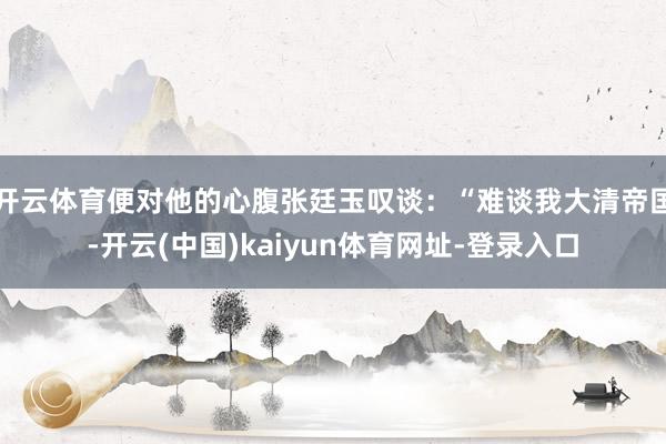开云体育便对他的心腹张廷玉叹谈：“难谈我大清帝国-开云(中国)kaiyun体育网址-登录入口