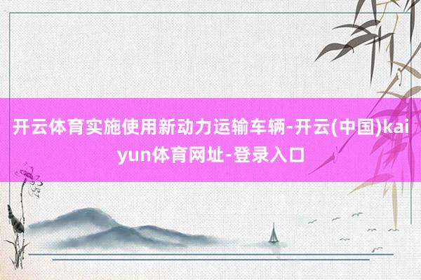 开云体育实施使用新动力运输车辆-开云(中国)kaiyun体育网址-登录入口