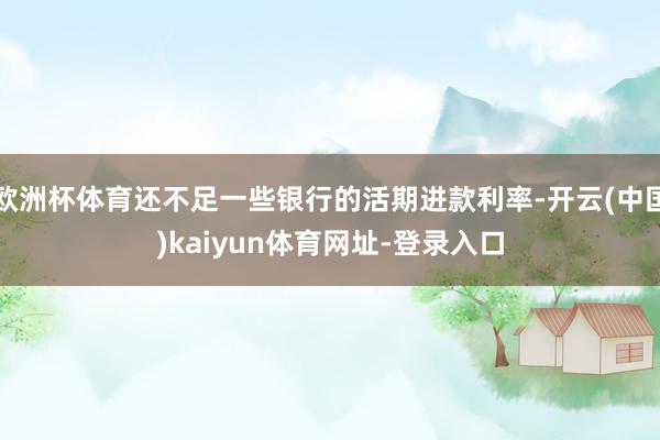 欧洲杯体育还不足一些银行的活期进款利率-开云(中国)kaiyun体育网址-登录入口