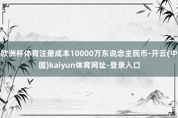欧洲杯体育注册成本10000万东说念主民币-开云(中国)kaiyun体育网址-登录入口