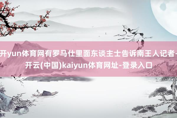 开yun体育网有罗马仕里面东谈主士告诉南王人记者-开云(中国)kaiyun体育网址-登录入口