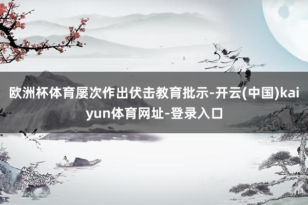 欧洲杯体育屡次作出伏击教育批示-开云(中国)kaiyun体育网址-登录入口