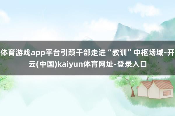 体育游戏app平台引颈干部走进“教训”中枢场域-开云(中国)kaiyun体育网址-登录入口
