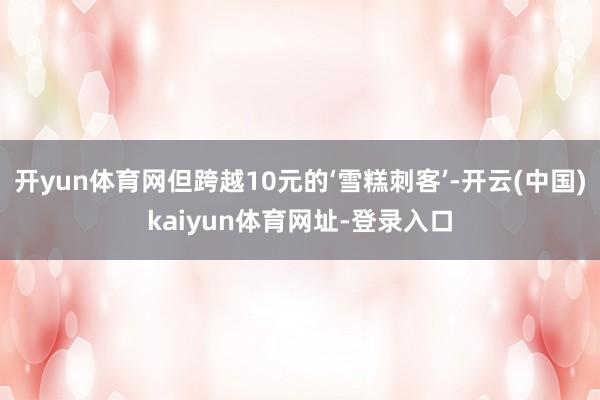 开yun体育网但跨越10元的‘雪糕刺客’-开云(中国)kaiyun体育网址-登录入口