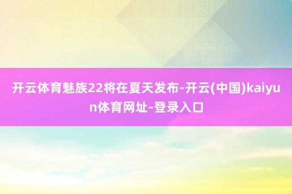 开云体育魅族22将在夏天发布-开云(中国)kaiyun体育网址-登录入口
