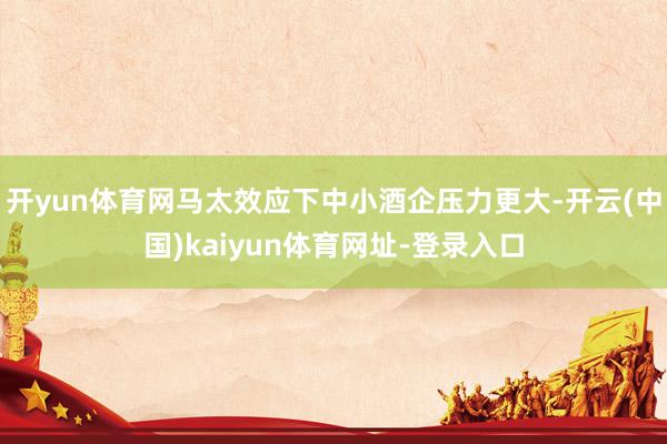 开yun体育网马太效应下中小酒企压力更大-开云(中国)kaiyun体育网址-登录入口